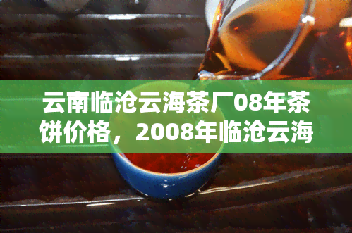 云南临沧云海茶厂08年茶饼价格，2008年临沧云海茶厂茶饼：珍贵的岁月痕迹与独特风味