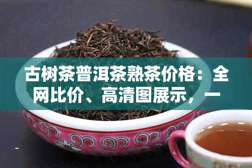 古树茶普洱茶熟茶价格：全网比价、高清图展示，一文看懂