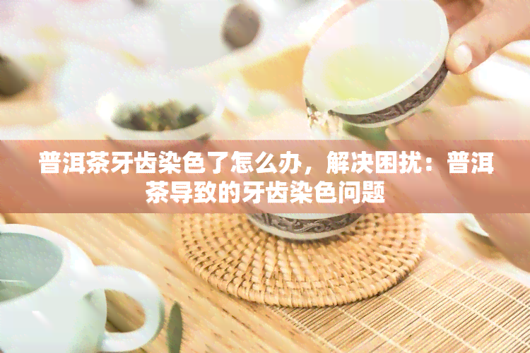 普洱茶牙齿染色了怎么办，解决困扰：普洱茶导致的牙齿染色问题