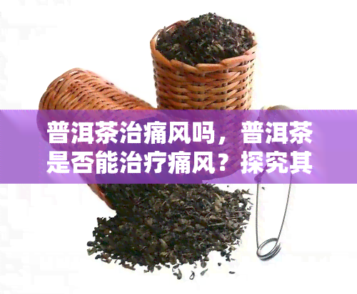 普洱茶治痛风吗，普洱茶是否能治疗痛风？探究其功效与作用