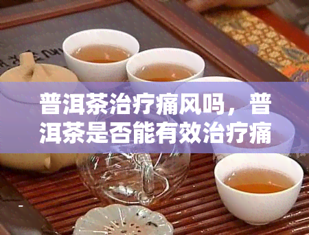 普洱茶治疗痛风吗，普洱茶是否能有效治疗痛风？探究其科学依据与临床效果