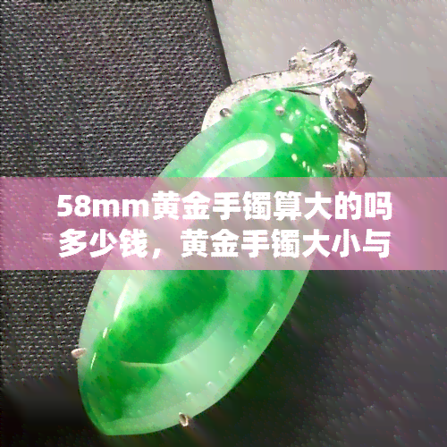 58mm黄金手镯算大的吗多少钱，黄金手镯大小与价格：58mm是否算大？