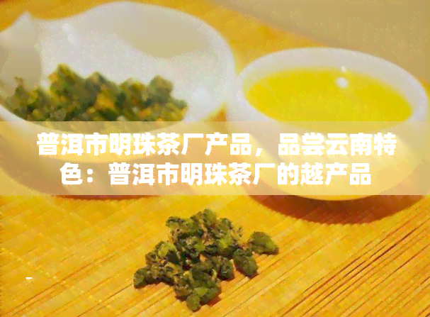 普洱市明珠茶厂产品，品尝云南特色：普洱市明珠茶厂的越产品