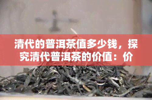 清代的普洱茶值多少钱，探究清代普洱茶的价值：价格多少？