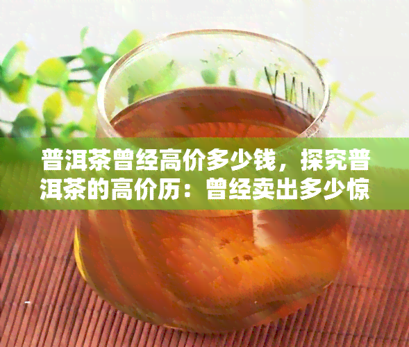 普洱茶曾经高价多少钱，探究普洱茶的高价历：曾经卖出多少惊人价格？