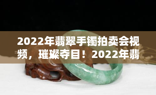 2022年翡翠手镯拍卖会视频，璀璨夺目！2022年翡翠手镯拍卖会实况视频全记录