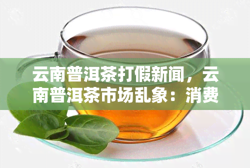 云南普洱茶打假新闻，云南普洱茶市场乱象：消费者如何辨别真假？