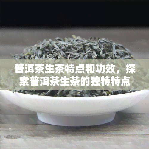 普洱茶生茶特点和功效，探索普洱茶生茶的独特特点与神奇功效