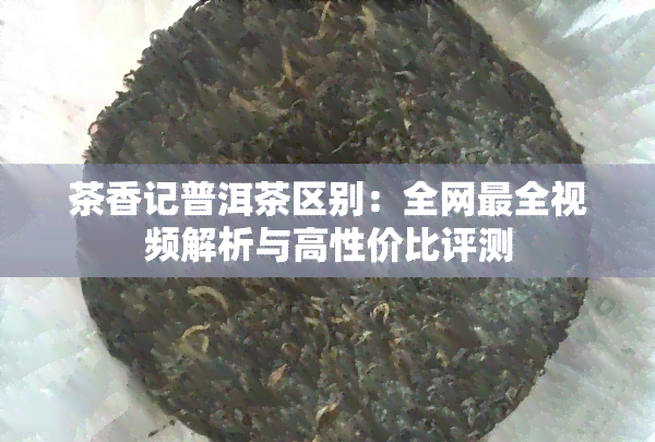 茶香记普洱茶区别：全网最全视频解析与高性价比评测