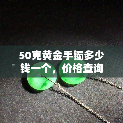 50克黄金手镯多少钱一个，价格查询：50克黄金手镯的市场价值是多少？