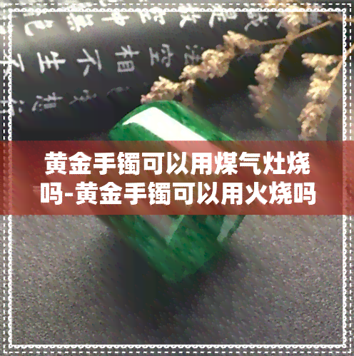 黄金手镯可以用煤气灶烧吗-黄金手镯可以用火烧吗