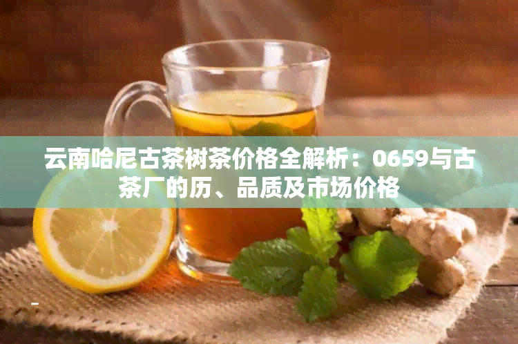 云南哈尼古茶树茶价格全解析：0659与古茶厂的历、品质及市场价格