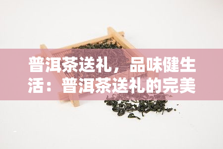 普洱茶送礼，品味健生活：普洱茶送礼的完美选择