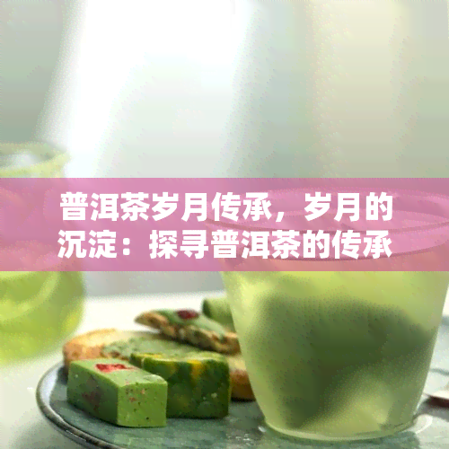 普洱茶岁月传承，岁月的沉淀：探寻普洱茶的传承之旅