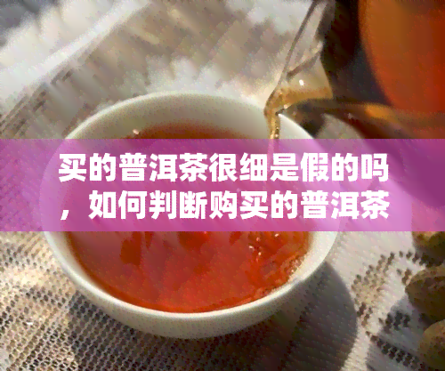 买的普洱茶很细是假的吗，如何判断购买的普洱茶是否为正品？