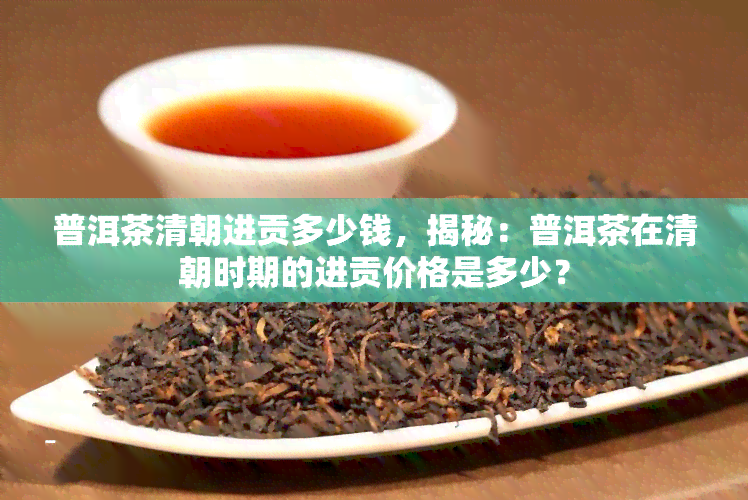 普洱茶清朝进贡多少钱，揭秘：普洱茶在清朝时期的进贡价格是多少？