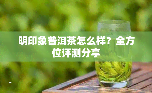 明印象普洱茶怎么样？全方位评测分享