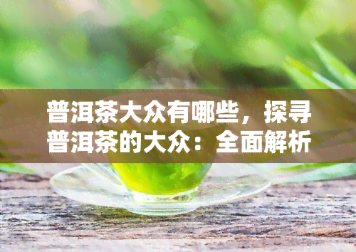 普洱茶大众有哪些，探寻普洱茶的大众：全面解析市场热门选择