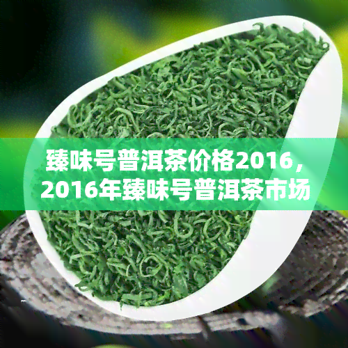 臻味号普洱茶价格2016，2016年臻味号普洱茶市场价格一览