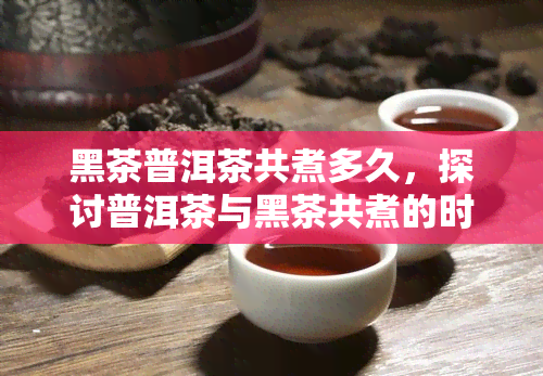 黑茶普洱茶共煮多久，探讨普洱茶与黑茶共煮的时间长短