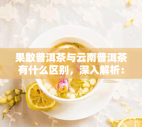 果敢普洱茶与云南普洱茶有什么区别，深入解析：果敢普洱茶与云南普洱茶的差异之处