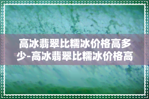 高冰翡翠比糯冰价格高多少-高冰翡翠比糯冰价格高多少钱