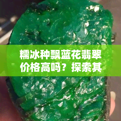 糯冰种飘蓝花翡翠价格高吗？探索其价值与美丽