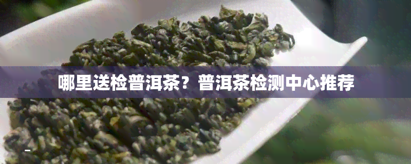 哪里送检普洱茶？普洱茶检测中心推荐