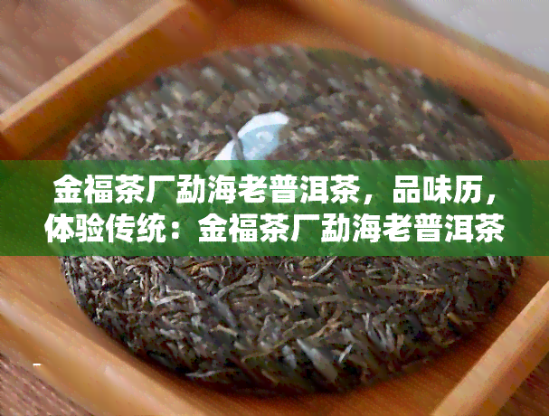 金福茶厂勐海老普洱茶，品味历，体验传统：金福茶厂勐海老普洱茶的魅力探究