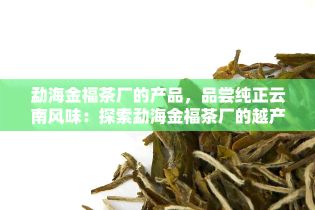 勐海金福茶厂的产品，品尝纯正云南风味：探索勐海金福茶厂的越产品