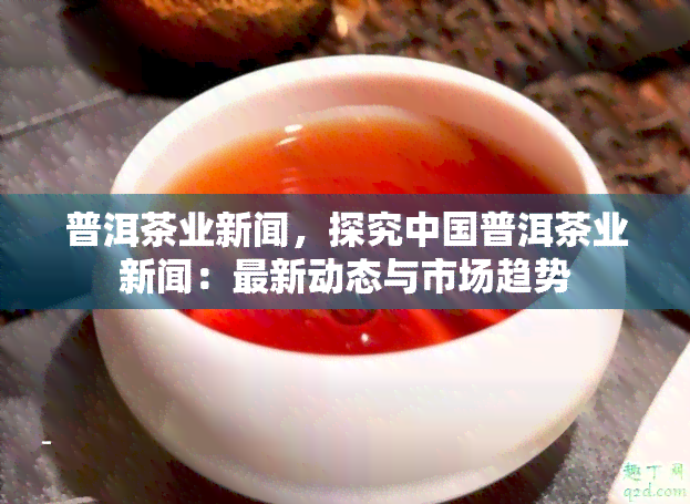 普洱茶业新闻，探究中国普洱茶业新闻：最新动态与市场趋势