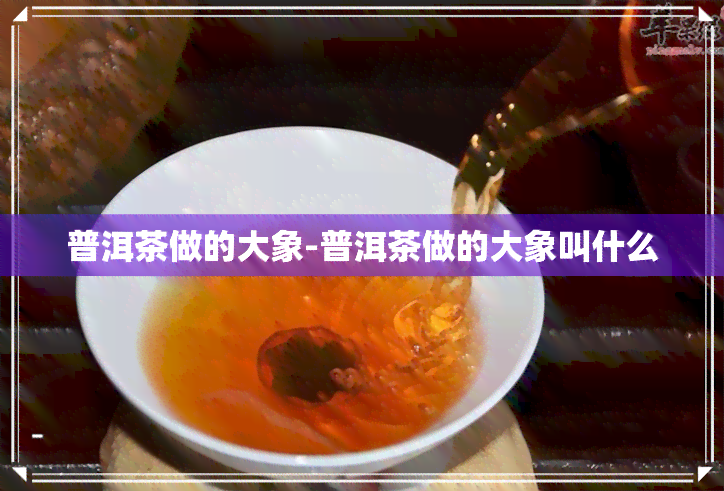 普洱茶做的大象-普洱茶做的大象叫什么