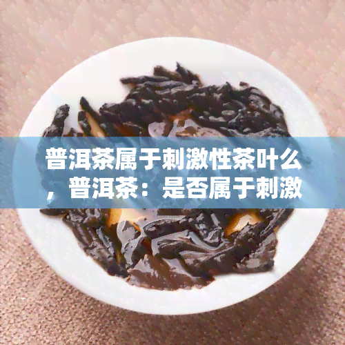 普洱茶属于刺激性茶叶么，普洱茶：是否属于刺激性茶叶？