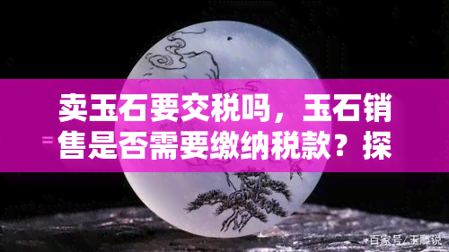 卖玉石要交税吗，玉石销售是否需要缴纳税款？探讨相关法规与规定