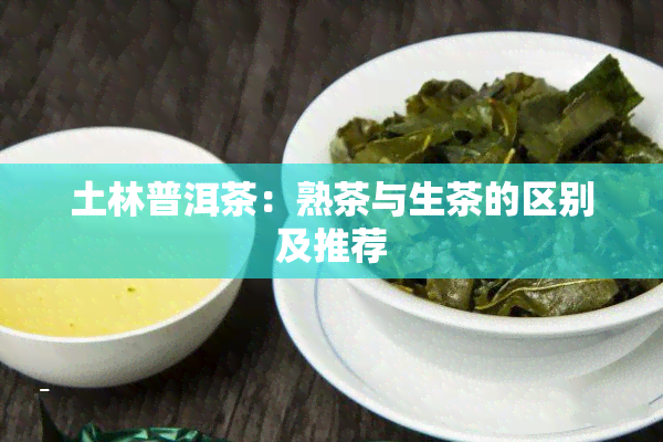 土林普洱茶：熟茶与生茶的区别及推荐