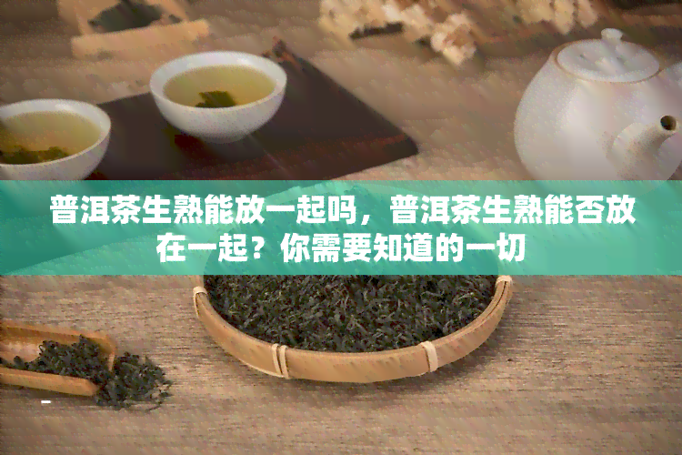 普洱茶生熟能放一起吗，普洱茶生熟能否放在一起？你需要知道的一切