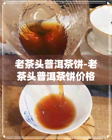 老茶头普洱茶饼-老茶头普洱茶饼价格