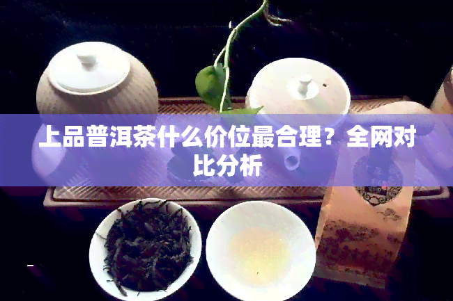 上品普洱茶什么价位最合理？全网对比分析