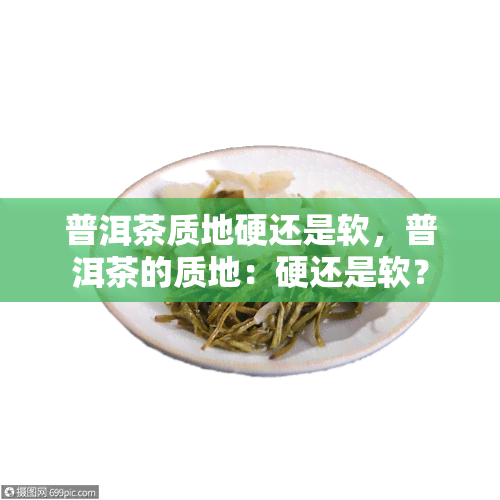 普洱茶质地硬还是软，普洱茶的质地：硬还是软？