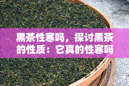 黑茶性寒吗，探讨黑茶的性质：它真的性寒吗？