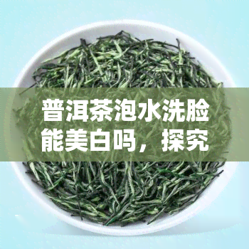 普洱茶泡水洗脸能美白吗，探究普洱茶泡水洗脸的美白效果，真的可行吗？