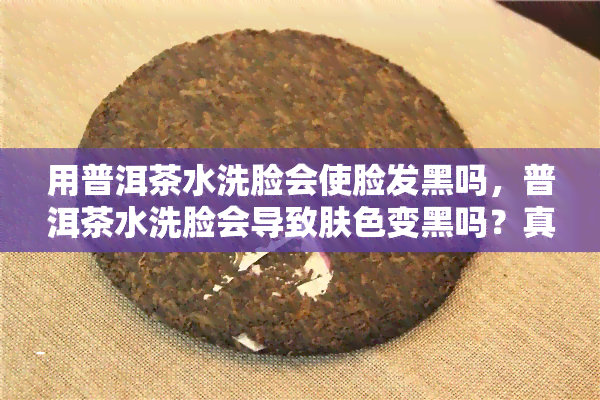 用普洱茶水洗脸会使脸发黑吗，普洱茶水洗脸会导致肤色变黑吗？真相大揭秘！