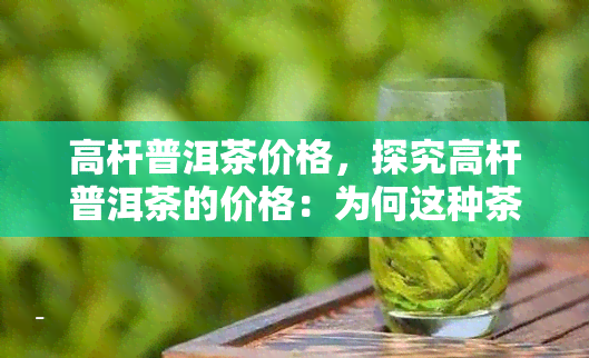 高杆普洱茶价格，探究高杆普洱茶的价格：为何这种茶叶如此珍贵？