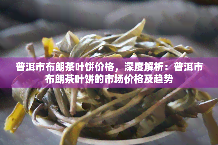 普洱市布朗茶叶饼价格，深度解析：普洱市布朗茶叶饼的市场价格及趋势