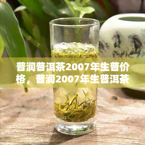 普润普洱茶2007年生普价格，普润2007年生普洱茶价格查询