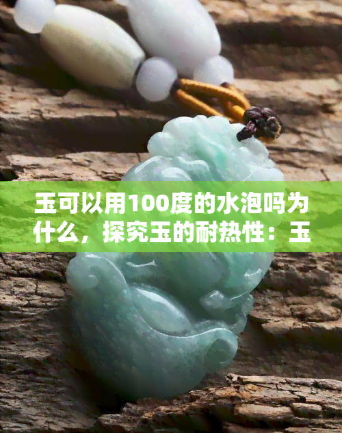 玉可以用100度的水泡吗为什么，探究玉的耐热性：玉可以用100度的水泡吗？原因解析