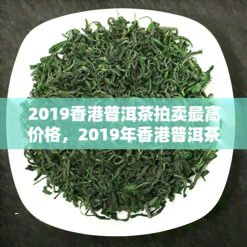 2019普洱茶拍卖更高价格，2019年普洱茶拍卖创历新高，拍出惊人高价！