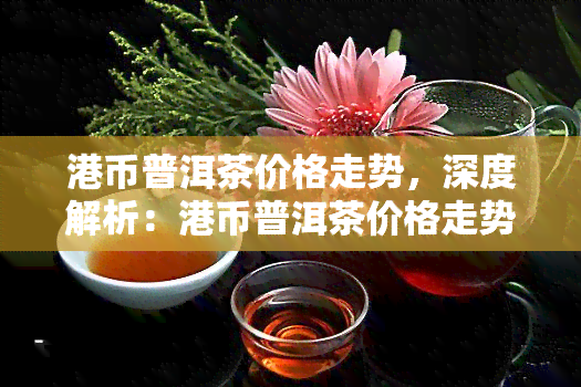 港币普洱茶价格走势，深度解析：港币普洱茶价格走势及未来趋势预测