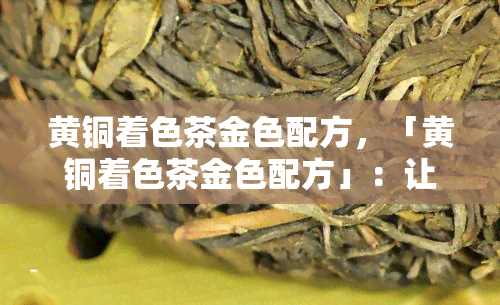 黄铜着色茶金色配方，「黄铜着色茶金色配方」：让你的黄铜饰品更具吸引力！