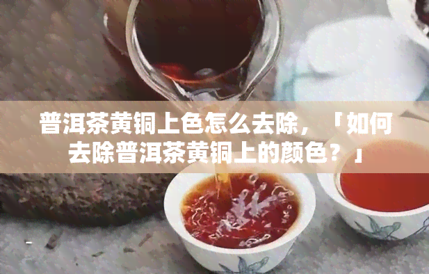 普洱茶黄铜上色怎么去除，「如何去除普洱茶黄铜上的颜色？」